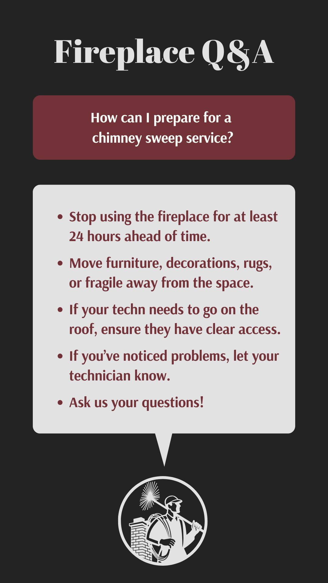 original graphic with the title "Fireplace Q&A" in a decorative font. The question "How can I prepare for a chimney sweep service?" is posed in a maroon rectangle. The answer, in a white rectangle, provides a bullet-point list: stop using the fireplace 24 hours prior, move furniture, ensure roof access, inform the technician of any issues, and ask questions. Below is an illustration of a chimney sweep. original graphic with the title "Fireplace Q&A" in a decorative font. The question "How can I prepare for a chimney sweep service?" is posed in a maroon rectangle. The answer, in a white rectangle, provides a bullet-point list: stop using the fireplace 24 hours prior, move furniture, ensure roof access, inform the technician of any issues, and ask questions. Below is an illustration of a chimney sweep.