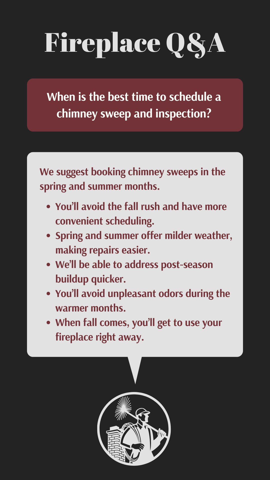 original graphic with the title "Fireplace Q&A" in a decorative font. The question "When is the best time to schedule a chimney sweep and inspection?" is posed in a maroon rectangle. The answer, in a white rectangle, suggests spring and summer with bullet points explaining the benefits: avoiding the fall rush, milder weather for repairs, quicker post-season cleanup, preventing warm-weather odors, and readiness for fall use. Below is an illustration of a chimney sweep. original graphic with the title "Fireplace Q&A" in a decorative font. The question "When is the best time to schedule a chimney sweep and inspection?" is posed in a maroon rectangle. The answer, in a white rectangle, suggests spring and summer with bullet points explaining the benefits: avoiding the fall rush, milder weather for repairs, quicker post-season cleanup, preventing warm-weather odors, and readiness for fall use. Below is an illustration of a chimney sweep.
