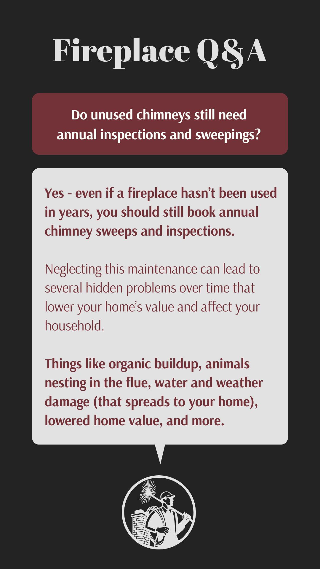Original infographic about chimney maintenance featuring a dark background with white and burgundy text. The title "Fireplace Q&A" appears at the top in large white text. Below is a burgundy text box with the question "Do unused chimneys still need annual inspections and sweepings?" The answer appears in a light gray box: "Yes - even if a fireplace hasn't been used in years, you should still book annual chimney sweeps and inspections." The infographic explains that neglecting maintenance can lead to hidden problems affecting home value and household, including organic buildup, animals nesting in the flue, water and weather damage, and lowered home value. At the bottom is a circular logo showing a silhouette of a chimney sweep carrying tools.