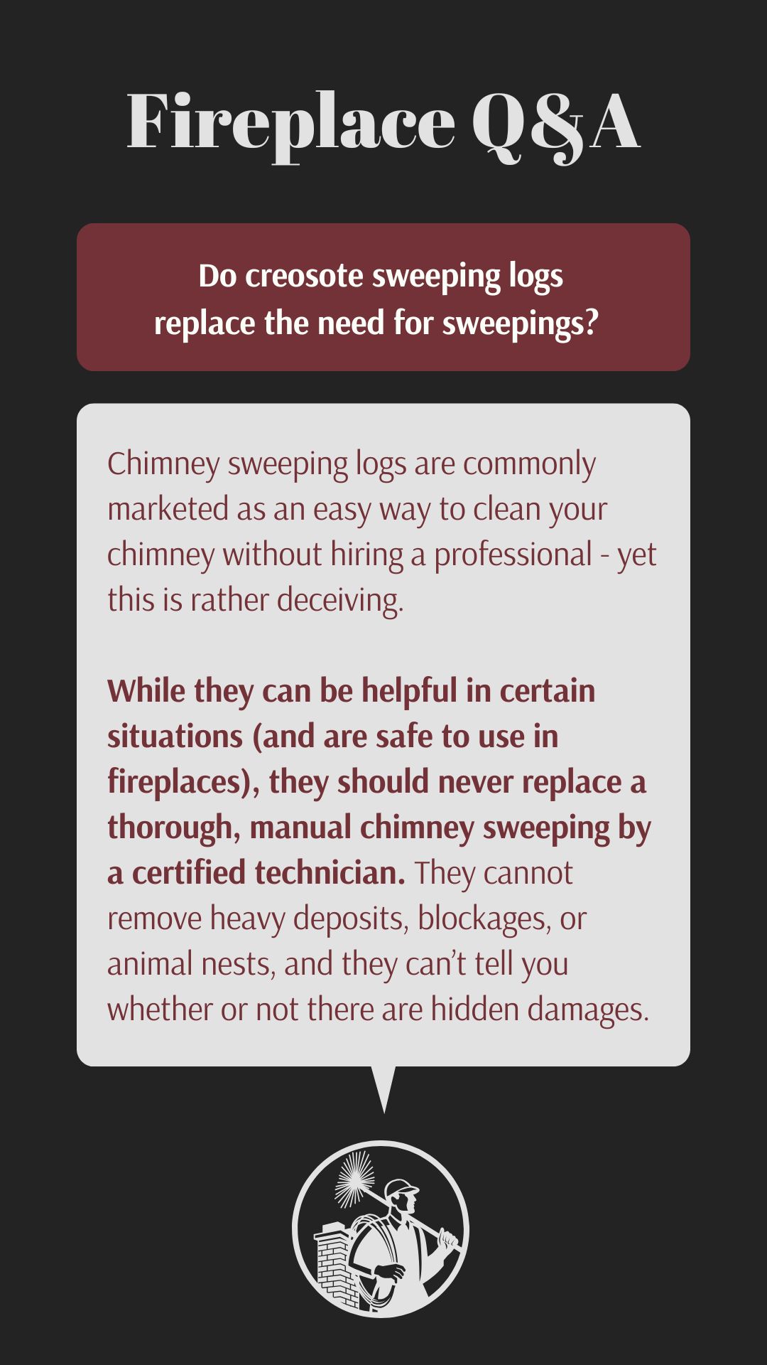 Original infographic about chimney sweeping logs with the same dark background and design format as the previous image. The title "Fireplace Q&A" appears in large white text at the top. Below is a burgundy text box containing the question "Do creosote sweeping logs replace the need for sweepings?" The answer appears in a light gray speech bubble stating that chimney sweeping logs are marketed as an easy DIY solution but this is deceptive. It explains in burgundy text that while these logs can be helpful in certain situations and are safe to use, they should never replace professional chimney sweeping by a certified technician because they cannot remove heavy deposits, blockages, or animal nests, nor can they identify hidden damages. The same circular chimney sweep logo appears at the bottom of the infographic.