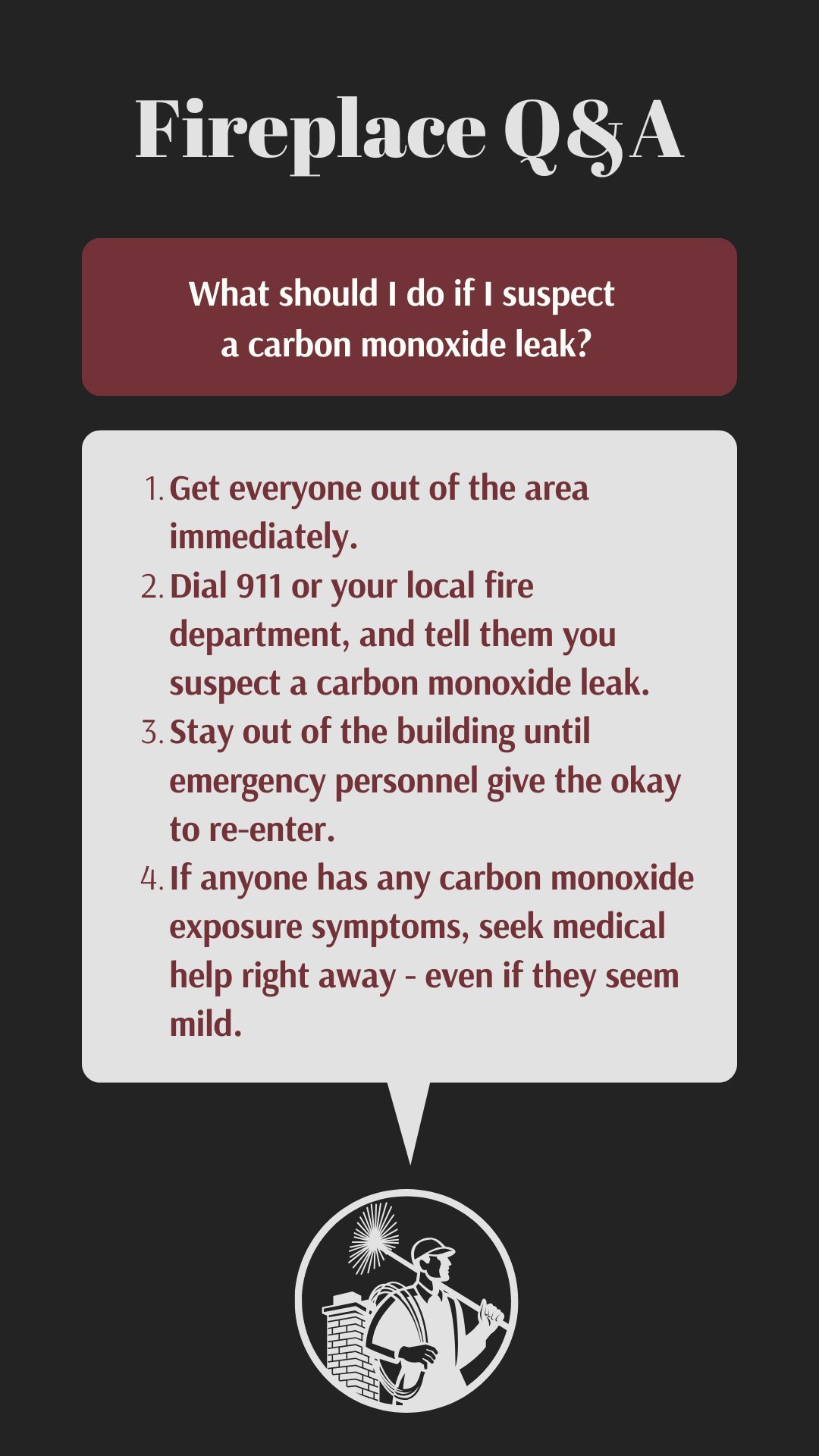 original infographic titled "Fireplace Q&A" addressing the question "What should I do if I suspect a carbon monoxide leak?" It provides a numbered list of instructions: 1. Evacuate the area immediately. 2. Call 911 or the local fire department, reporting a suspected carbon monoxide leak. 3. Remain outside until emergency personnel deem it safe to re-enter. 4. Seek immediate medical attention for anyone exhibiting carbon monoxide exposure symptoms, regardless of their apparent severity. The infographic concludes with a circular image of a chimney sweep working on a chimney. original infographic titled "Fireplace Q&A" addressing the question "What should I do if I suspect a carbon monoxide leak?" It provides a numbered list of instructions: 1. Evacuate the area immediately. 2. Call 911 or the local fire department, reporting a suspected carbon monoxide leak. 3. Remain outside until emergency personnel deem it safe to re-enter. 4. Seek immediate medical attention for anyone exhibiting carbon monoxide exposure symptoms, regardless of their apparent severity. The infographic concludes with a circular image of a chimney sweep working on a chimney.