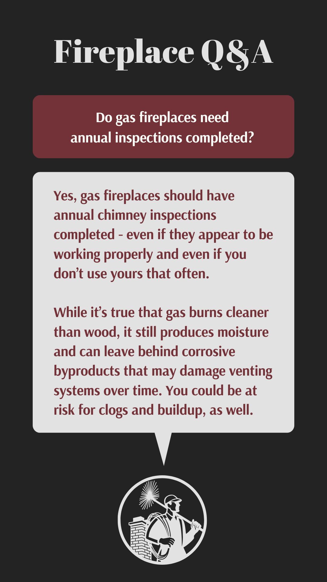 original infographic titled "Fireplace Q&A" featuring the question "Do gas fireplaces need annual inspections completed?" The answer explains that yes, gas fireplaces should have annual chimney inspections—even if they seem to be working fine or aren’t used often. It notes that gas, although cleaner than wood, still produces moisture and corrosive byproducts that can damage venting systems and lead to clogs or buildup over time. The design includes a bold red and black color scheme with a chimney sweep icon at the bottom. original infographic titled "Fireplace Q&A" featuring the question "Do gas fireplaces need annual inspections completed?" The answer explains that yes, gas fireplaces should have annual chimney inspections—even if they seem to be working fine or aren’t used often. It notes that gas, although cleaner than wood, still produces moisture and corrosive byproducts that can damage venting systems and lead to clogs or buildup over time. The design includes a bold red and black color scheme with a chimney sweep icon at the bottom.