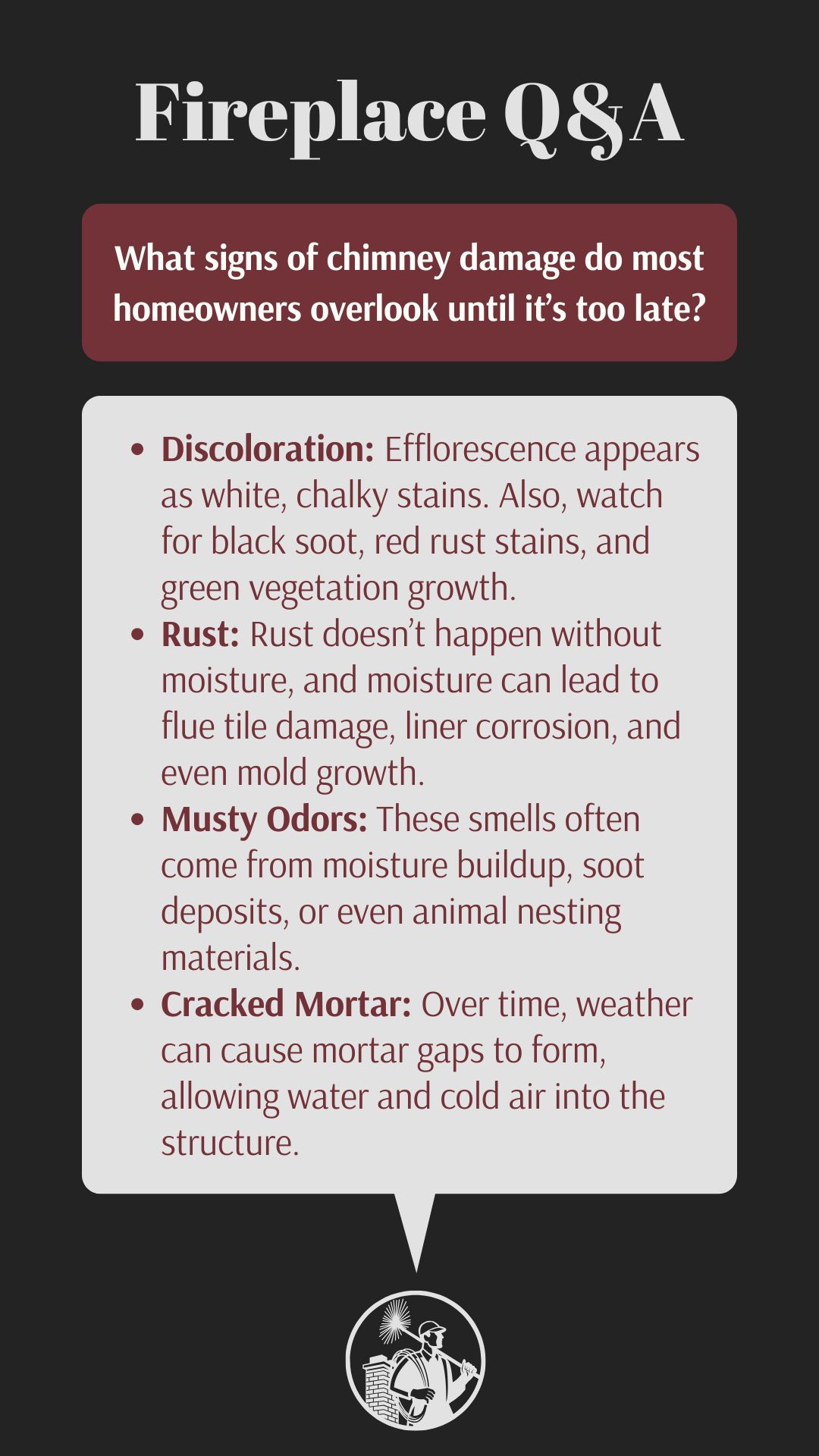 original infographic titled “Fireplace Q&A” features the question “What signs of chimney damage do most homeowners overlook until it’s too late?” in a maroon box with white text. Below, a white speech bubble lists four common but often missed signs of chimney damage: **Discoloration**, such as white efflorescence, black soot, rust stains, or vegetation growth; **Rust**, which indicates moisture issues that can damage flue tiles and liners; **Musty Odors**, often caused by moisture, soot buildup, or animal nesting; and **Cracked Mortar**, which allows water and air infiltration due to weather-related wear. A logo of a chimney sweep appears at the bottom. original infographic titled “Fireplace Q&A” features the question “What signs of chimney damage do most homeowners overlook until it’s too late?” in a maroon box with white text. Below, a white speech bubble lists four common but often missed signs of chimney damage: **Discoloration**, such as white efflorescence, black soot, rust stains, or vegetation growth; **Rust**, which indicates moisture issues that can damage flue tiles and liners; **Musty Odors**, often caused by moisture, soot buildup, or animal nesting; and **Cracked Mortar**, which allows water and air infiltration due to weather-related wear. A logo of a chimney sweep appears at the bottom.