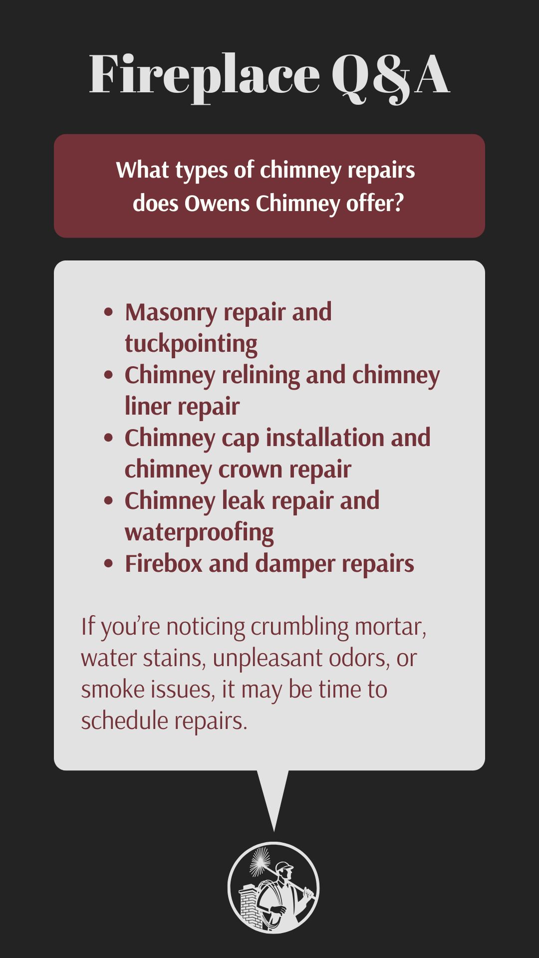 original infographic has a black background with the heading “Fireplace Q&A” in large white text at the top. Below, in a dark red box with white text, it asks: “What types of chimney repairs does Owens Chimney offer?” A light gray box lists the services in dark red bullet points: Masonry repair and tuckpointing, Chimney relining and chimney liner repair, Chimney cap installation and chimney crown repair, Chimney leak repair and waterproofing, Firebox and damper repairs. Underneath, in smaller text, it notes: “If you’re noticing crumbling mortar, water stains, unpleasant odors, or smoke issues, it may be time to schedule repairs.” At the bottom center, there is a circular black-and-white logo featuring a chimney sweep character holding a brush and standing beside a chimney with a sunburst behind him. original infographic has a black background with the heading “Fireplace Q&A” in large white text at the top. Below, in a dark red box with white text, it asks: “What types of chimney repairs does Owens Chimney offer?” A light gray box lists the services in dark red bullet points: Masonry repair and tuckpointing, Chimney relining and chimney liner repair, Chimney cap installation and chimney crown repair, Chimney leak repair and waterproofing, Firebox and damper repairs. Underneath, in smaller text, it notes: “If you’re noticing crumbling mortar, water stains, unpleasant odors, or smoke issues, it may be time to schedule repairs.” At the bottom center, there is a circular black-and-white logo featuring a chimney sweep character holding a brush and standing beside a chimney with a sunburst behind him.