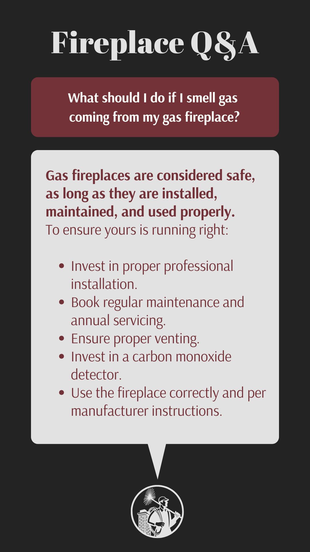 original infographic titled “Fireplace Q&A” provides information on whether or not gas fireplaces are considered safe. The says that they are as long as maintained correctly. Tips include: </p>
<p>Invest in proper professional installation.<br />
Book regular maintenance and annual servicing.<br />
Ensure proper venting.<br />
Invest in a carbon monoxide detector.<br />
Use the fireplace correctly and per manufacturer instructions.