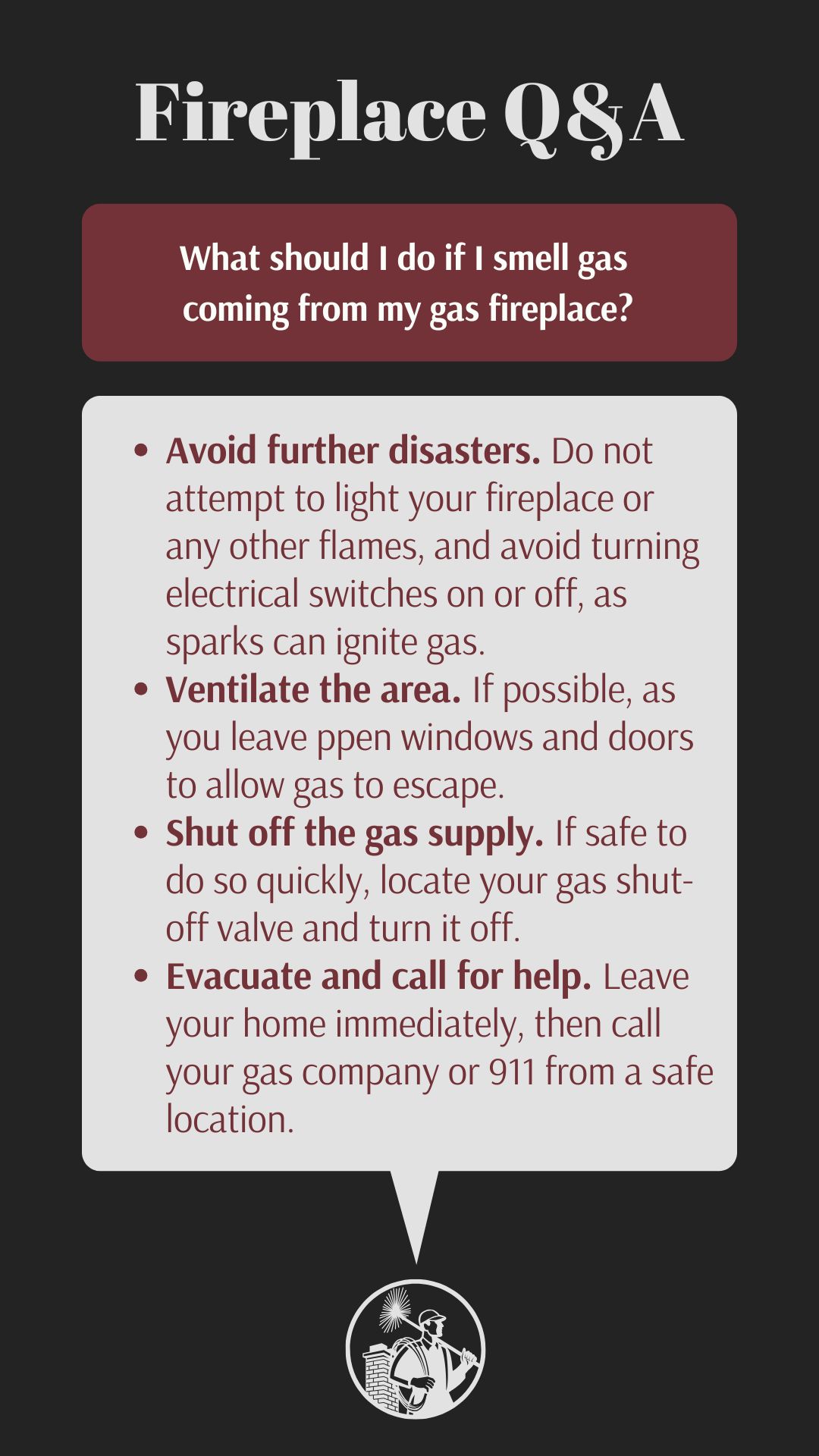 original infographic titled “Fireplace Q&A” provides safety instructions for smelling gas from a gas fireplace. The tips are listed in bullet points: “Avoid further disasters” by not lighting flames or operating electrical switches, “Ventilate the area” by opening windows and doors, “Shut off the gas supply” if safe, and “Evacuate and call for help” by leaving the home and contacting the gas company or 911. The text box has a maroon header and light gray background, with a small circular illustration at the bottom of a chimney sweep holding a brush and standing next to a chimney.